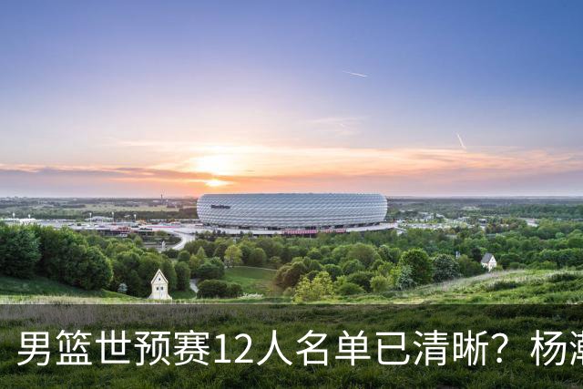 男篮世预赛12人名单已清晰？杨瀚森赵继伟领衔：周琦赵睿全被抛弃